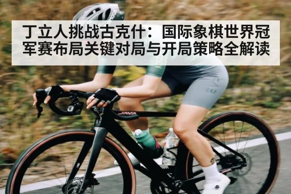 丁立人挑战古克什：国际象棋世界冠军赛布局关键对局与开局策略全解读