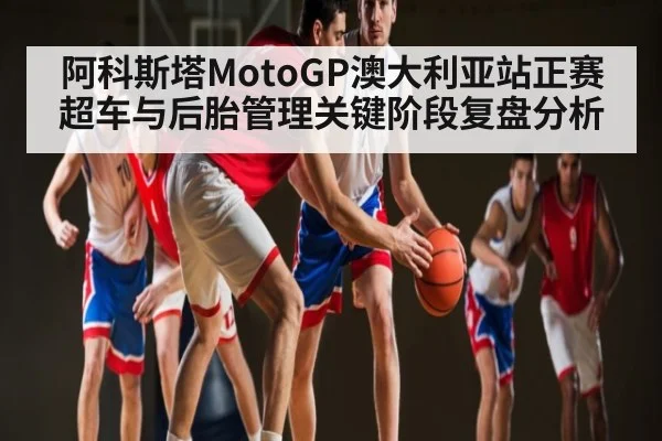 阿科斯塔MotoGP澳大利亚站正赛超车与后胎管理关键阶段复盘分析