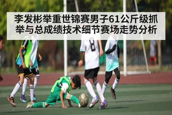 李发彬举重世锦赛男子61公斤级抓举与总成绩技术细节赛场走势分析